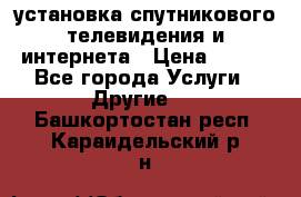 установка спутникового телевидения и интернета › Цена ­ 500 - Все города Услуги » Другие   . Башкортостан респ.,Караидельский р-н